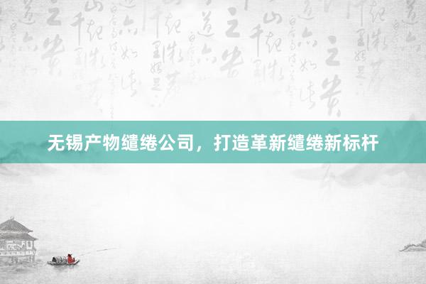 无锡产物缱绻公司，打造革新缱绻新标杆