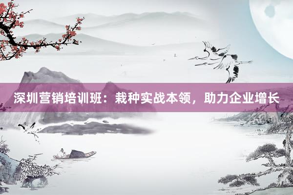 深圳营销培训班：栽种实战本领，助力企业增长